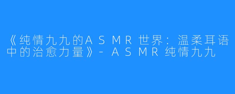 《纯情九九的ASMR世界:温柔耳语中的治愈力量》-ASMR纯情九九