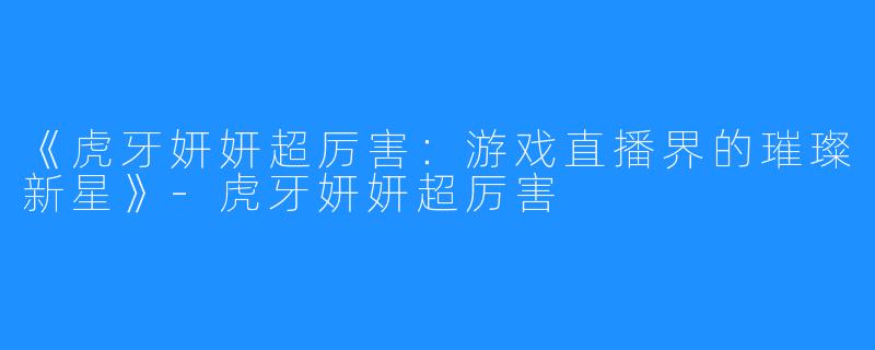 《虎牙妍妍超厉害：游戏直播界的璀璨新星》-虎牙妍妍超厉害