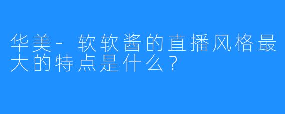 华美-软软酱的直播风格最大的特点是什么？