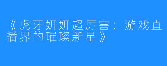 《虎牙妍妍超厉害：游戏直播界的璀璨新星》