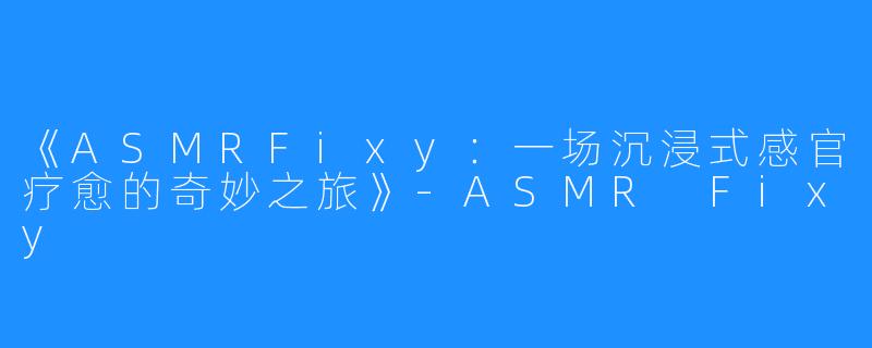 《ASMRFixy:一场沉浸式感官疗愈的奇妙之旅》-ASMR Fixy