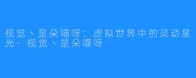 视觉丶是朵喵呀:虚拟世界中的灵动星光-视觉丶是朵喵呀