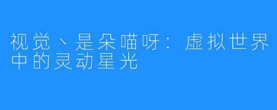 视觉丶是朵喵呀:虚拟世界中的灵动星光