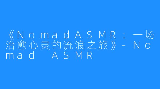 《NomadASMR:一场治愈心灵的流浪之旅》-Nomad ASMR