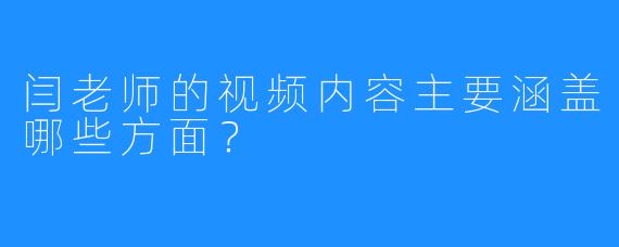 闫老师的视频内容主要涵盖哪些方面?