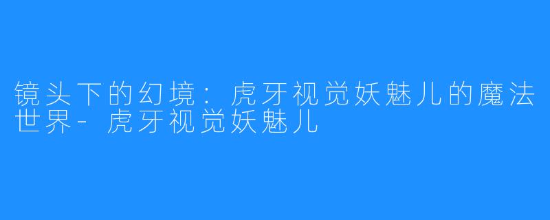 镜头下的幻境:虎牙视觉妖魅儿的魔法世界-虎牙视觉妖魅儿