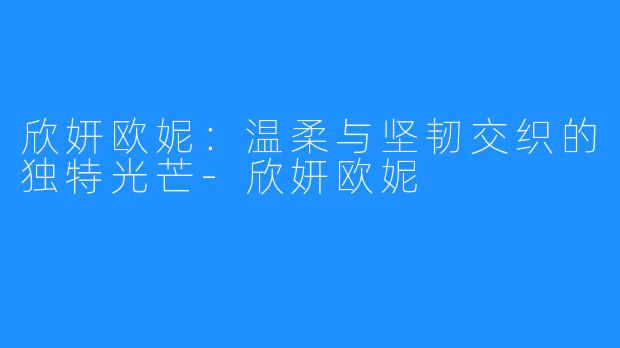 欣妍欧妮：温柔与坚韧交织的独特光芒-欣妍欧妮