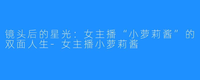 镜头后的星光：女主播“小萝莉酱”的双面人生-女主播小萝莉酱