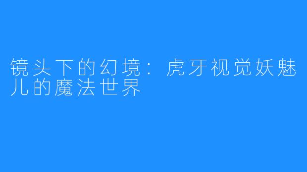 镜头下的幻境:虎牙视觉妖魅儿的魔法世界