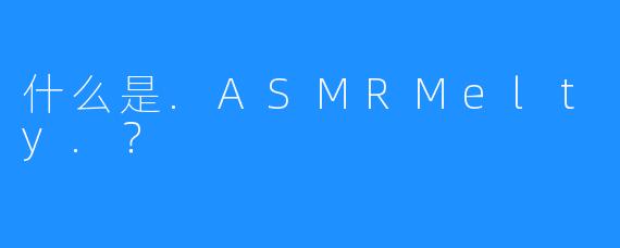 什么是.ASMRMelty.？