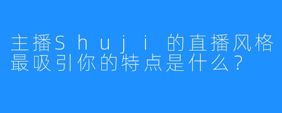 主播Shuji的直播风格最吸引你的特点是什么？