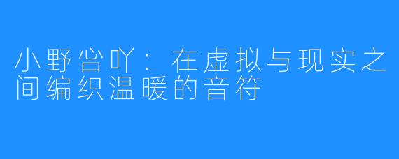 小野吢吖:在虚拟与现实之间编织温暖的音符