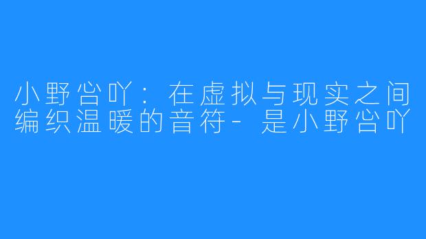 小野吢吖:在虚拟与现实之间编织温暖的音符-是小野吢吖