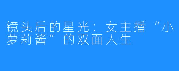 镜头后的星光：女主播“小萝莉酱”的双面人生
