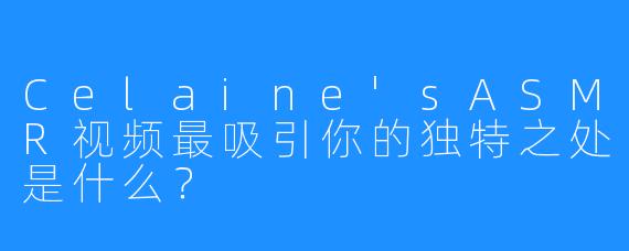 Celaine’sASMR视频最吸引你的独特之处是什么？