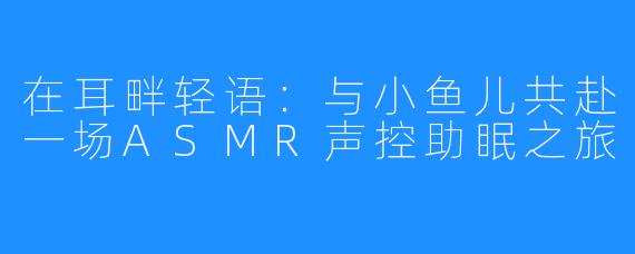 在耳畔轻语：与小鱼儿共赴一场ASMR声控助眠之旅