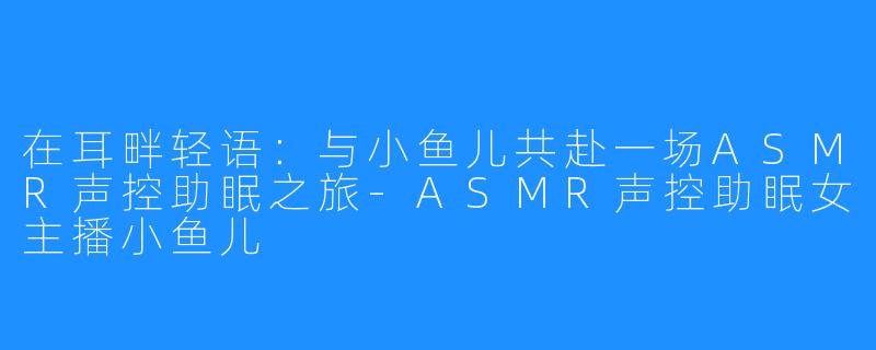 在耳畔轻语：与小鱼儿共赴一场ASMR声控助眠之旅-ASMR声控助眠女主播小鱼儿
