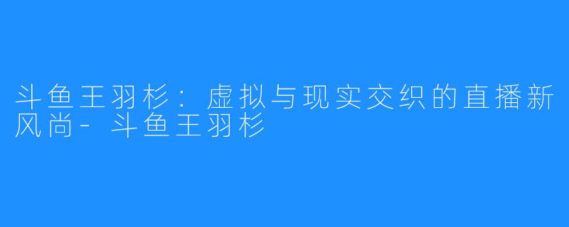 斗鱼王羽杉:虚拟与现实交织的直播新风尚-斗鱼王羽杉