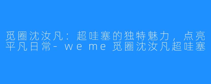 觅圈沈汝凡：超哇塞的独特魅力，点亮平凡日常-weme觅圈沈汝凡超哇塞