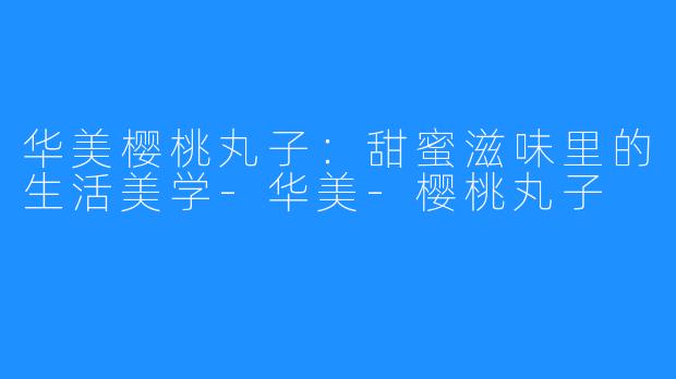 华美樱桃丸子:甜蜜滋味里的生活美学-华美-樱桃丸子