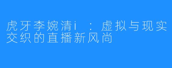 虎牙李婉清i:虚拟与现实交织的直播新风尚