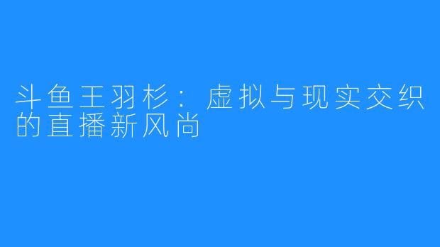 斗鱼王羽杉:虚拟与现实交织的直播新风尚