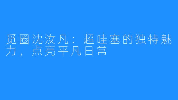 觅圈沈汝凡：超哇塞的独特魅力，点亮平凡日常