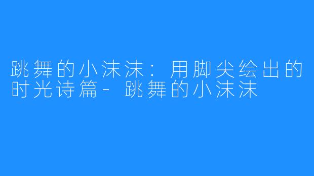跳舞的小沫沫：用脚尖绘出的时光诗篇-跳舞的小沫沫