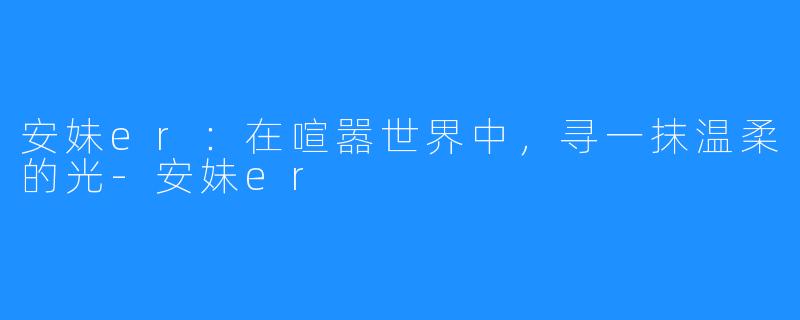 安妹er：在喧嚣世界中，寻一抹温柔的光-安妹er