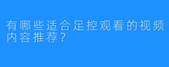 有哪些适合足控观看的视频内容推荐？