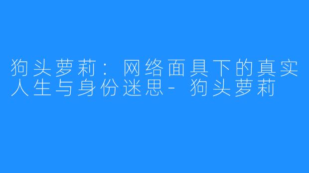 狗头萝莉:网络面具下的真实人生与身份迷思-狗头萝莉