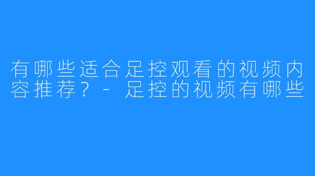 有哪些适合足控观看的视频内容推荐?-足控的视频有哪些